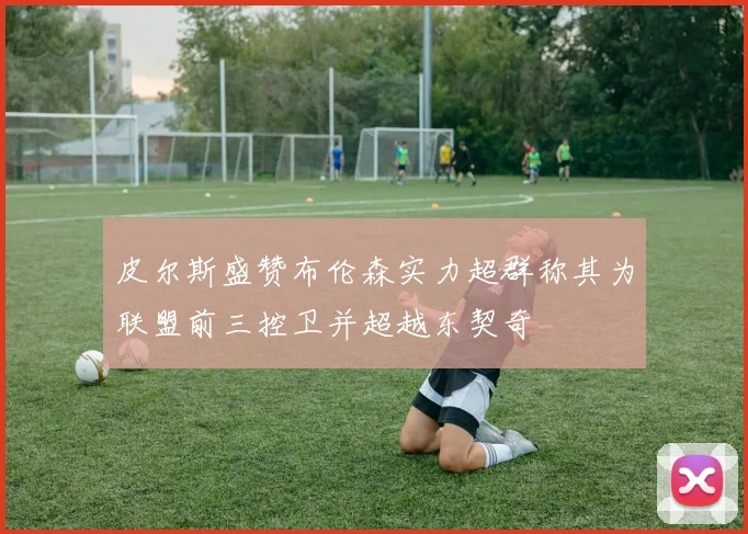 皮尔斯盛赞布伦森实力超群称其为联盟前三控卫并超越东契奇