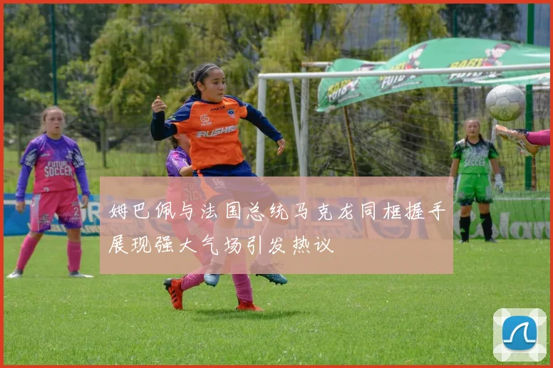 姆巴佩与法国总统马克龙同框握手展现强大气场引发热议