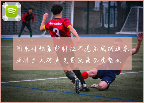 国米对帕莱斯特拉不愿无底线追求亚特兰大对卢克曼交易态度坚决