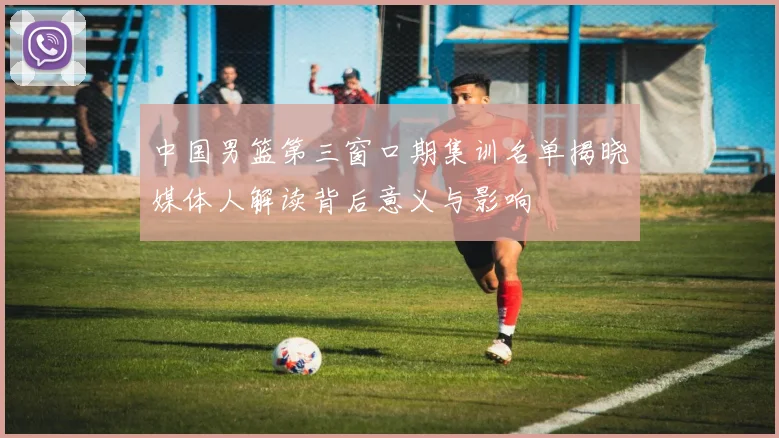 中国男篮第三窗口期集训名单揭晓媒体人解读背后意义与影响