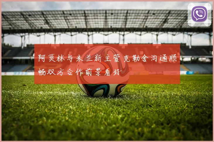阿莫林与米兰新主管克勒舍沟通顺畅双方合作前景看好