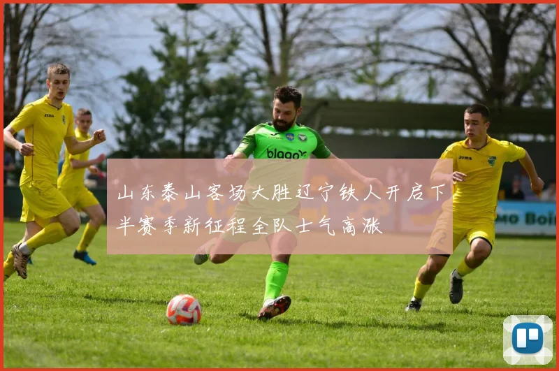山东泰山客场大胜辽宁铁人开启下半赛季新征程全队士气高涨