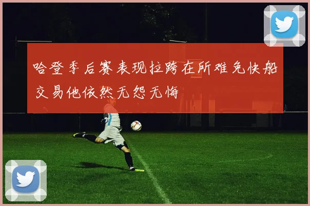 哈登季后赛表现拉跨在所难免快船交易他依然无怨无悔