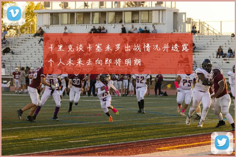卡里克谈卡塞米罗出战情况并透露个人未来去向即将明朗