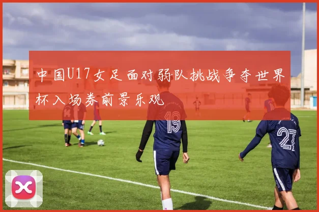 中国U17女足面对弱队挑战争夺世界杯入场券前景乐观