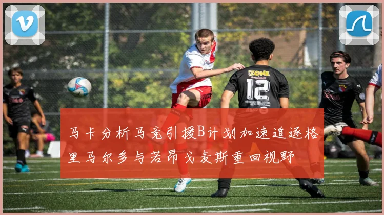 马卡分析马竞引援B计划加速追逐格里马尔多与若昂戈麦斯重回视野