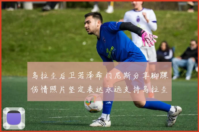 乌拉圭后卫若泽希门尼斯分享脚踝伤情照片坚定表达永远支持乌拉圭