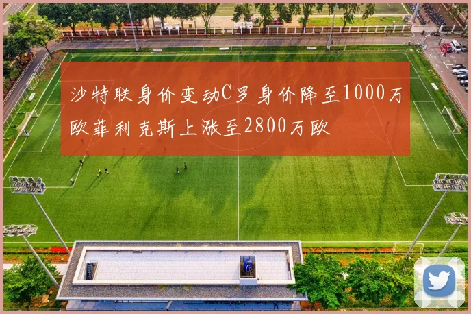 沙特联身价变动C罗身价降至1000万欧菲利克斯上涨至2800万欧