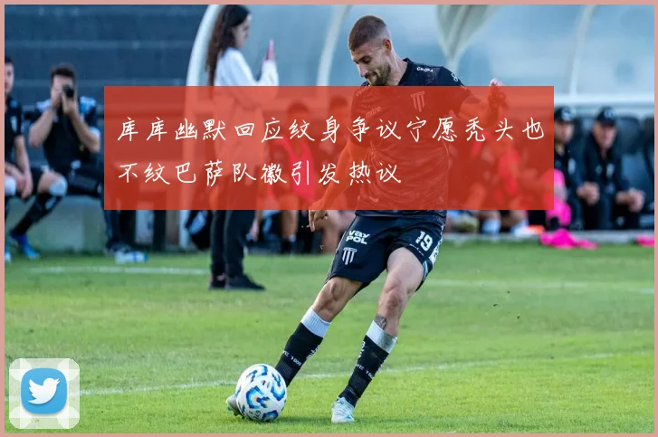 库库幽默回应纹身争议宁愿秃头也不纹巴萨队徽引发热议