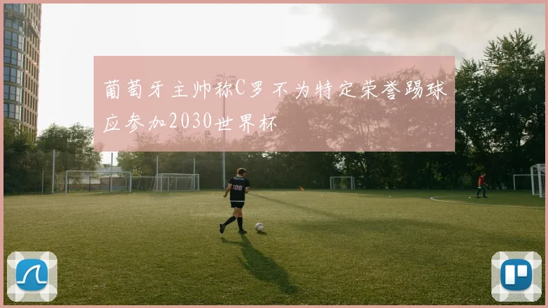 葡萄牙主帅称C罗不为特定荣誉踢球应参加2030世界杯