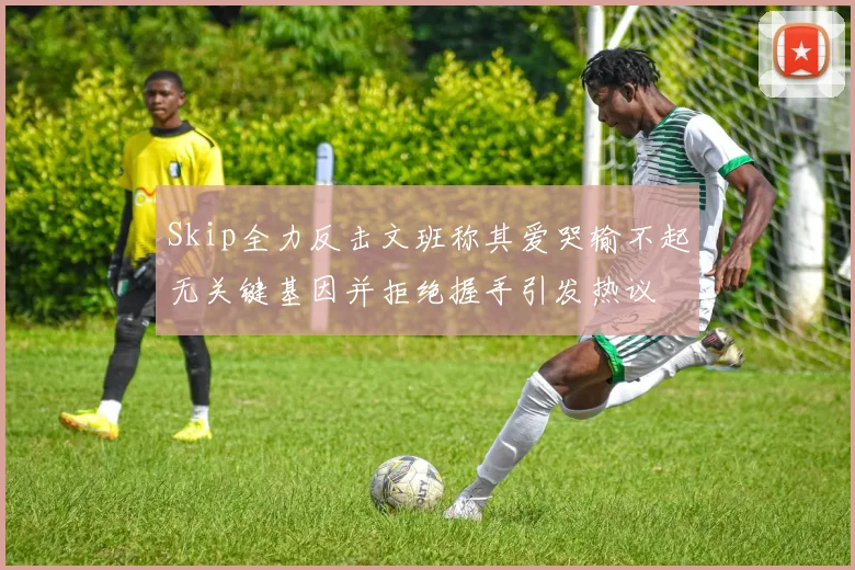Skip全力反击文班称其爱哭输不起无关键基因并拒绝握手引发热议
