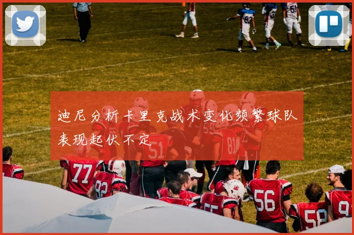 迪尼分析卡里克战术变化频繁球队表现起伏不定