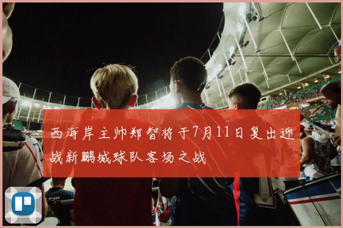 西海岸主帅郑智将于7月11日复出迎战新鹏城球队客场之战