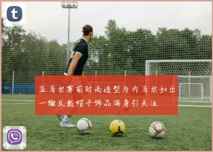 亚马尔赛前时尚造型与内马尔如出一辙反戴帽子饰品满身引关注